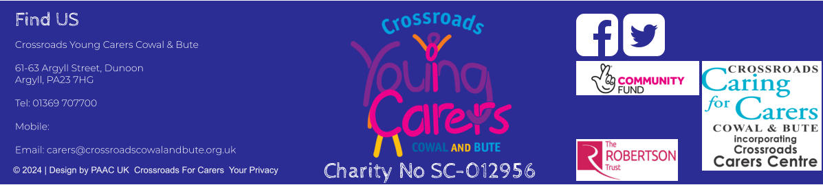 Find US Crossroads Young Carers Cowal & Bute  61-63 Argyll Street, Dunoon Argyll, PA23 7HG  Tel: 01369 707700     Mobile:   Email: carers@crossroadscowalandbute.org.uk  © 2024 | Design by PAAC UK  Crossroads For Carers  Your Privacy   Charity No SC-012956