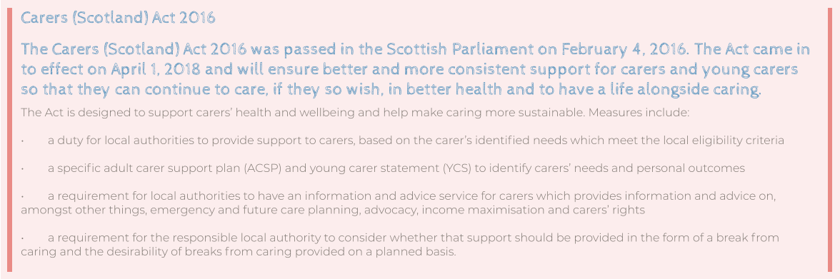 Carers (Scotland) Act 2016 The Carers (Scotland) Act 2016 was passed in the Scottish Parliament on February 4, 2016. The Act came in to effect on April 1, 2018 and will ensure better and more consistent support for carers and young carers so that they can continue to care, if they so wish, in better health and to have a life alongside caring. The Act is designed to support carers’ health and wellbeing and help make caring more sustainable. Measures include:  •	a duty for local authorities to provide support to carers, based on the carer’s identified needs which meet the local eligibility criteria  •	a specific adult carer support plan (ACSP) and young carer statement (YCS) to identify carers’ needs and personal outcomes  •	a requirement for local authorities to have an information and advice service for carers which provides information and advice on, amongst other things, emergency and future care planning, advocacy, income maximisation and carers’ rights  •	a requirement for the responsible local authority to consider whether that support should be provided in the form of a break from caring and the desirability of breaks from caring provided on a planned basis.