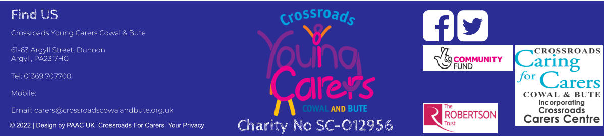 Find US Crossroads Young Carers Cowal & Bute  61-63 Argyll Street, Dunoon Argyll, PA23 7HG  Tel: 01369 707700     Mobile:   Email: carers@crossroadscowalandbute.org.uk  © 2022 | Design by PAAC UK  Crossroads For Carers  Your Privacy   Charity No SC-012956